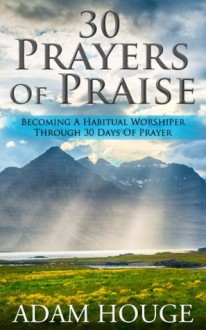 30 Prayers Of Praise: Becoming A Habitual Worshipper Through 30 Days Of Prayer - Adam Houge