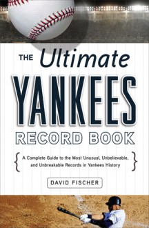 The Ultimate Yankees Record Book: A Complete Guide to the Most Unusual, Unbelievable, and Unbreakable Records in Yankees History - David Fischer