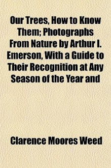 Our Trees, How to Know Them; Photographs from Nature by Arthur I. Emerson, with a Guide to Their Recognition at Any Season of the Year and - Clarence Moores Weed