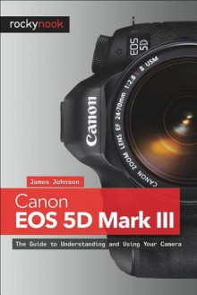 Canon EOS 5D Mark III: The Guide to Understanding and Using Your Camera - James Johnson