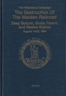 The Petersburg Campaign: The Destruction of the Weldon Railroad, Deep Bottom, Globe Tavern, and Reams Station, August 14-25, 1864 - John Horn