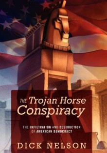 The Trojan Horse Conspiracy: The Infiltration and Destruction of American Democracy - Dick Nelson