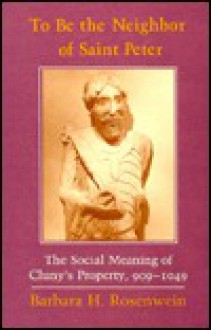 To Be the Neighbor of Saint Peter: The Social Meaning of Cluny's Property, 909-1049 - Barbara H. Rosenwein