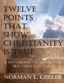 TWELVE POINTS THAT SHOW CHRISTIANITY IS TRUE: A HANDBOOK ON DEFENDING THE CHRISTIAN FAITH - Norman L. Geisler