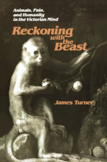 Reckoning with the Beast: Animals, Pain, and Humanity in the Victorian Mind - James C. Turner