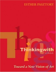 Thinking with Things: Toward a New Vision of Art - Esther Pasztory