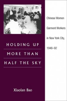 Holding Up More Than Half the Sky: Chinese Women Garment Workers in New York City, 1948-92 - Xiaolan Bao