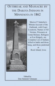 Outbreak and Massacre by the Dakota Indians in Minnesota in 1862: Marion P. Satterlee's Minute Account of the Outbreak, with Exact Locations, Names of All Victims, Prisoners at Camp Release, Refugees at Fort Ridgely, Etc. Complete List of Indians Killed I - Don Heinrich Tolzmann