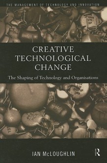 Creative Technological Change: The Shaping of Technology and Organisations - Ian McLoughlin