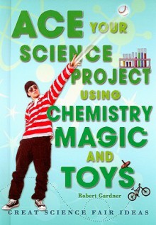 Ace Your Science Project Using Chemistry Magic and Toys: Great Science Fair Ideas - Robert Gardner