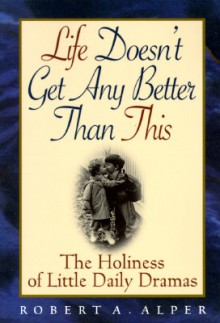 Life Doesn't Get Any Better Than This: The Holiness of Little Daily Dramas - Robert A. Alper