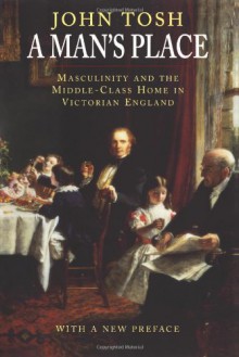 A Man's Place: Masculinity and the Middle-Class Home in Victorian England - John Tosh