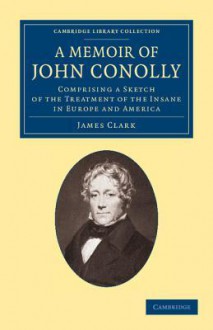 A Memoir of John Conolly, M.D., D.C.L: Comprising a Sketch of the Treatment of the Insane in Europe and America - James Clark