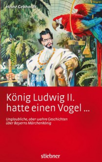 König Ludwig II. hatte einen Vogel ...: Unglaubliche, aber wahre Geschichten über Bayerns Märchenkönig (German Edition) - Heinz Gebhardt