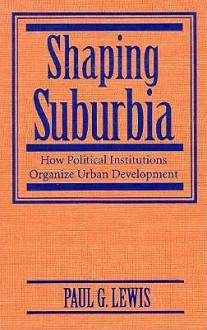 Shaping Suburbia: How Political Institutions Organize Urban Development - Paul G. Lewis