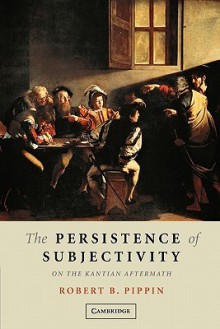 The Persistence of Subjectivity: On the Kantian Aftermath - Robert B. Pippin