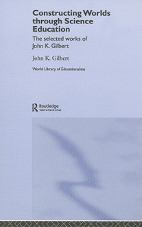 Constructing Worlds Through Science Education: The Selected Works of John K. Gilbert - John Gilbert