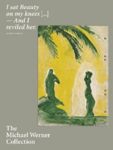 I Sat Beauty on My Knees...and I Reviled Her. The Michael Werner Collection - Eric Darragon, Julia Garimorth, Fabrice Hergott, Pamela Kort, Pierre Rosenberg