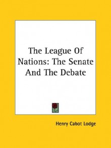 The League of Nations: The Senate and the Debate - Henry Cabot Lodge