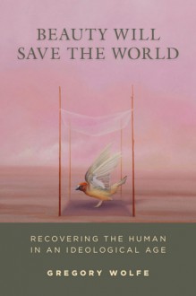 Beauty Will Save the World: Recovering the Human in an Ideological Age - Gregory Wolfe