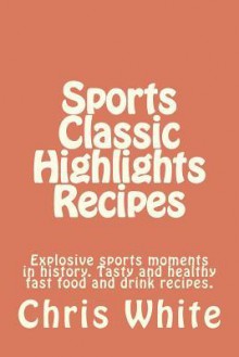 Sports Classic Highlights Recipes: Explosive Sports Moments in History. Tasty and Healthy Fast Food and Drink - Chris White