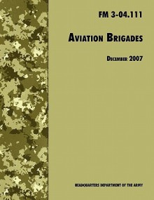 Aviation Brigades: The Official U.S. Army Field Manual FM 3-04.111 (7 December 2007 Revision) - U.S. Department of the Army, United States Army Training and Doctrine Command