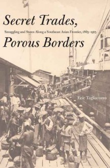 Secret Trades, Porous Borders: Smuggling and States Along a Southeast Asian Frontier, 1865-1915 - Eric Tagliacozzo