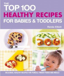 The Top 100 Healthy Recipes for Babies & Toddlers: Delicious, Healthy Recipes for Purées, Finger Foods and Meals (The Top 100 Recipes Series) - Renee Elliott