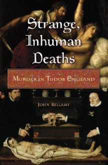 Strange, Inhuman Deaths: Murder in Tudor England - John Bellamy