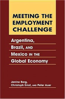 Meeting the Employment Challenge: Argentina, Brazil, and Mexico in the Global Economy - Janine Berg, Christoph Ernst, Peter Auer