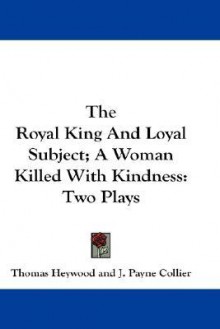 The Royal King and Loyal Subject; A Woman Killed with Kindness: Two Plays - Thomas Heywood