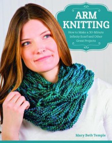 Arm Knitting: How to Make a 30-Minute Infinity Scarf and Other Great Projects - Mary Beth Temple