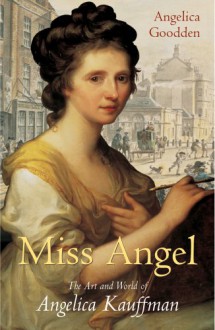 Miss Angel: The Art and World of Angelica Kauffman - Angelica Goodden