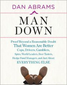 Man Down: Proof Beyond a Reasonable Doubt That Women Are Better Cops, Drivers, Gamblers, Spies, World Leaders, Beer Tasters, Hedge Fund Managers, and Just About Everything Else - Dan Abrams