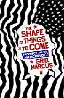 The Shape Of Things To Come: Prophecy And The American Voice - Greil Marcus