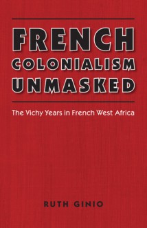 French Colonialism Unmasked: The Vichy Years in French West Africa - Ruth Ginio