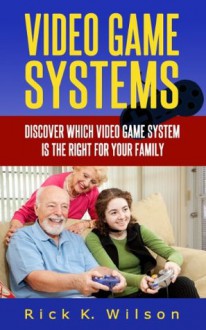 Video Game Systems: Discover Which Video Game System is Right for Your Family - Rick K. Wilson