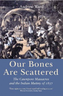 Our Bones are Scattered: Cawnpore Massacres and the Indian Mutiny of 1857 - Andrew Ward