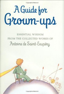 A Guide for Grown-ups: Essential Wisdom from the Collected Works of Antoine de Saint-Exupry - Antoine de Saint-Exupéry