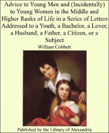 Advice to Young Men and (Incidentally) to Young Women in the Middle and Higher Ranks of Life in a Series of Letters Addressed to a Youth, a Bachelor, a ... a Husband, a Father, a Citizen, or a Subject - William Cobbett