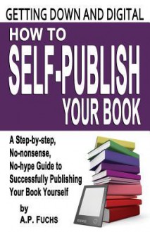 Getting Down and Digital: How to Self-Publish Your Book - A Step-By-Step, No-Nonsense, No-Hype Guide to Successfully Publishing Your Book Yourse - A P Fuchs