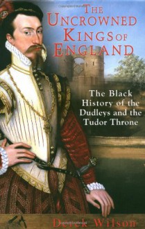 The Uncrowned Kings of England: The Black History of the Dudleys and the Tudor Throne - Derek Wilson