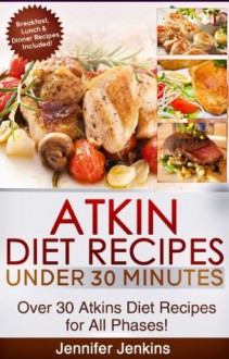 Atkins Diet Recipes Under 30 Minutes - Over 30 Atkin Diet Recipes For All Phases (Includes Atkins Induction Recipes) - Jennifer Jenkins