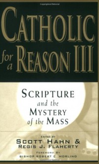 Catholic for a Reason III: Scripture and the Mystery of the Mass - Scott Hahn, Regis J. Flaherty, Robert C. Morlino, Edward Sri, Curtis Mitch, Thomas J. Nash, Tim Gray, Sean Innerst, Stephen Pimentel, Michael Barber, Leon J. Suprenant Jr., Curtis Martin, Jeff Cavins, Kimberly Hahn