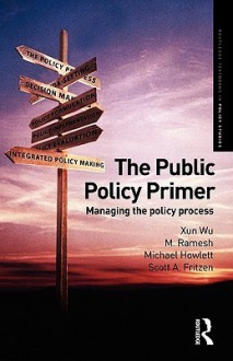 The Public Policy Primer: Managing the Policy Process - Xun Wu, Michael Howlett, M. Ramesh, Scott Fritzen