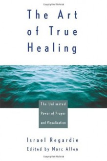 The Art of True Healing: The Unlimited Power of Prayer and Visualization - Israel Regardie, Marc Allen