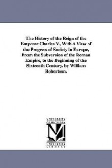 The History of the Reign of the Emperor Charles V., with a View of the Progress of Society in Europe, from the Subversion of the Roman Empire, to the - William Robertson