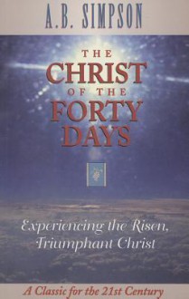 The Christ of the Forty Days: Experiencing the Risen, Triumphant Christ - A.B. Simpson