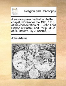 A Sermon Preached in Lambeth-Chapel, November the 19th, 1710. at the Consecration of ... John Lord Bishop of Bristol, and Philip LD BP of St. David' - John Adams