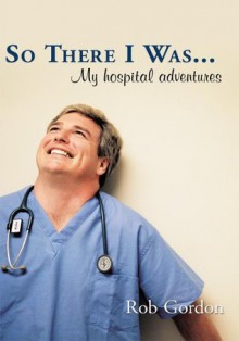 So There I Was...: My hospital adventures - Rob Gordon